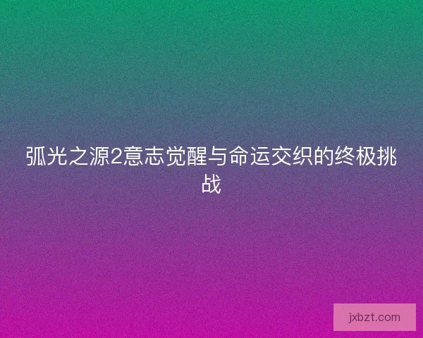弧光之源2意志觉醒与命运交织的终极挑战