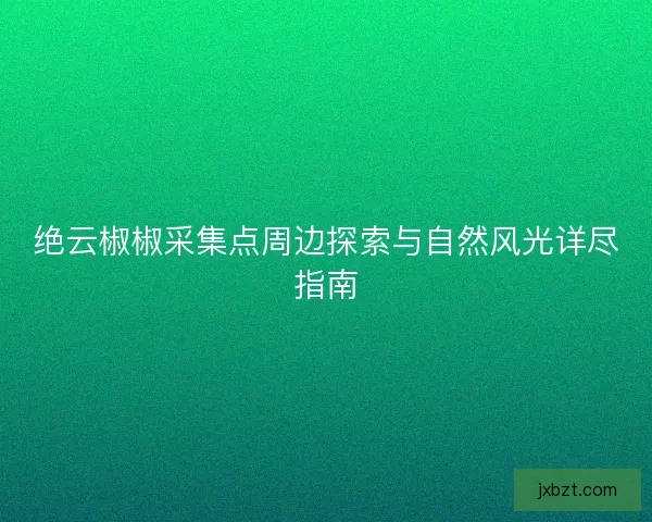 绝云椒椒采集点周边探索与自然风光详尽指南