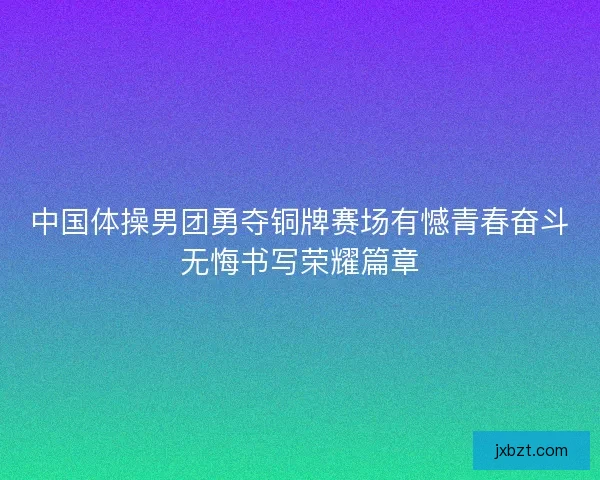 中国体操男团勇夺铜牌赛场有憾青春奋斗无悔书写荣耀篇章
