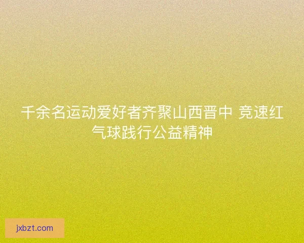 千余名运动爱好者齐聚山西晋中 竞速红气球践行公益精神