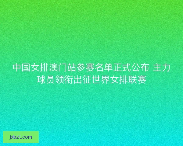 中国女排澳门站参赛名单正式公布 主力球员领衔出征世界女排联赛